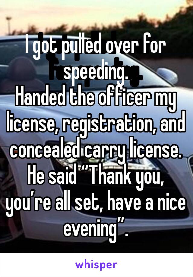 I got pulled over for speeding. 
Handed the officer my license, registration, and concealed carry license. 
He said “Thank you, you’re all set, have a nice evening”. 