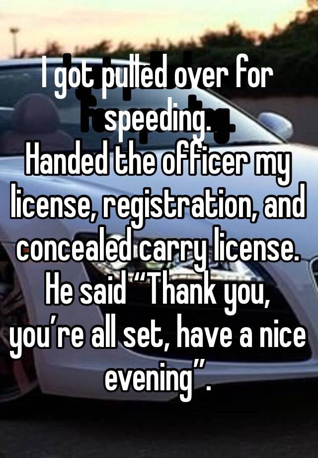 I got pulled over for speeding. 
Handed the officer my license, registration, and concealed carry license. 
He said “Thank you, you’re all set, have a nice evening”. 