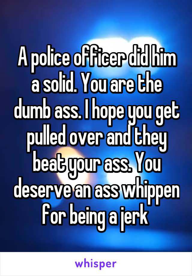 A police officer did him a solid. You are the dumb ass. I hope you get pulled over and they beat your ass. You deserve an ass whippen for being a jerk 