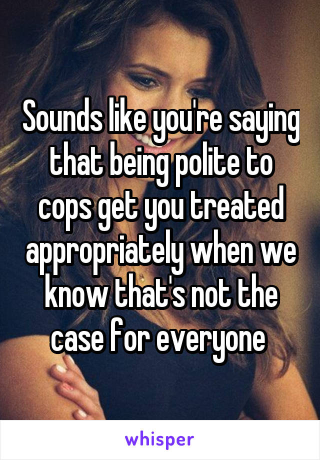 Sounds like you're saying that being polite to cops get you treated appropriately when we know that's not the case for everyone 