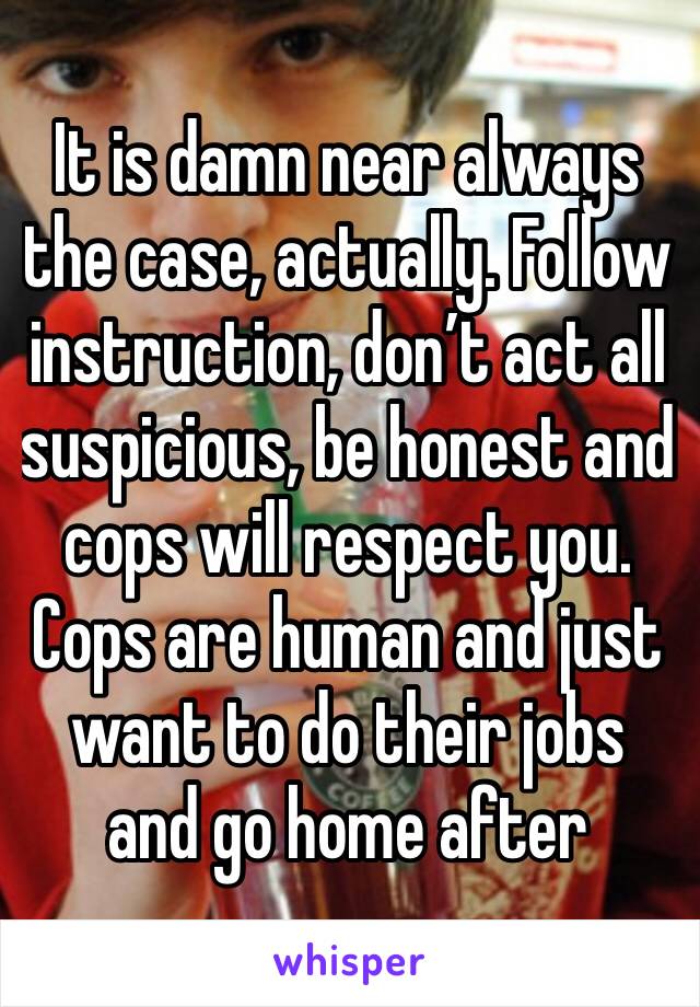 It is damn near always the case, actually. Follow instruction, don’t act all suspicious, be honest and cops will respect you. 
Cops are human and just want to do their jobs and go home after