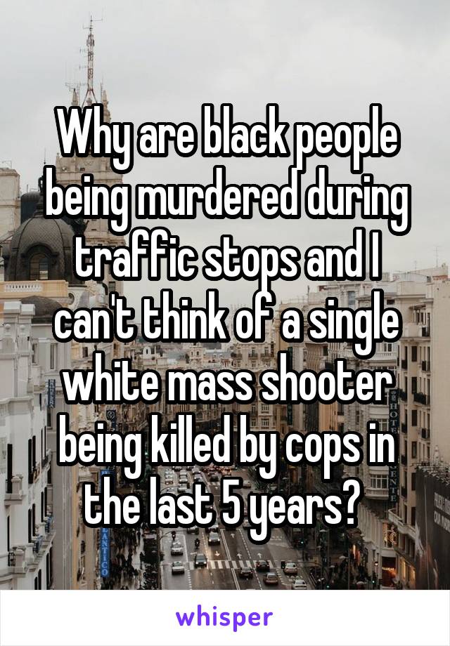 Why are black people being murdered during traffic stops and I can't think of a single white mass shooter being killed by cops in the last 5 years? 