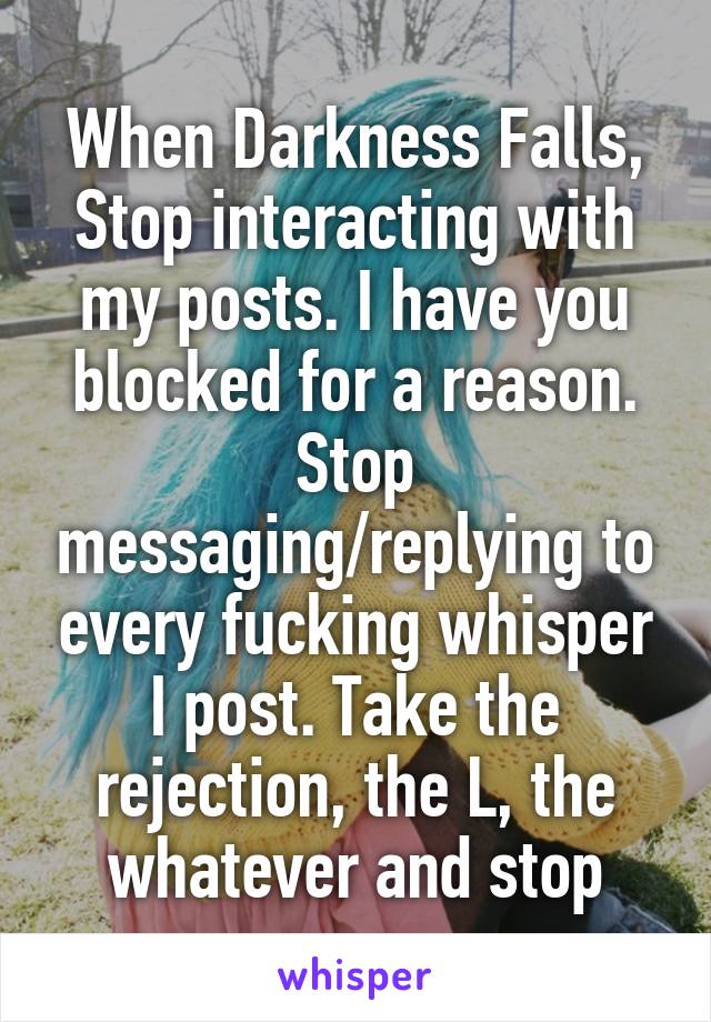 When Darkness Falls,
Stop interacting with my posts. I have you blocked for a reason. Stop messaging/replying to every fucking whisper I post. Take the rejection, the L, the whatever and stop