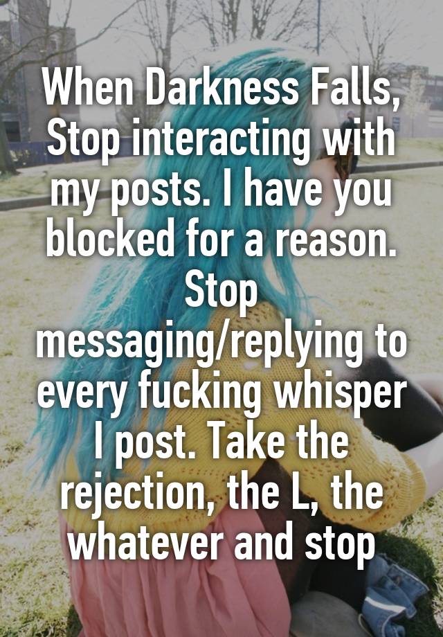 When Darkness Falls,
Stop interacting with my posts. I have you blocked for a reason. Stop messaging/replying to every fucking whisper I post. Take the rejection, the L, the whatever and stop