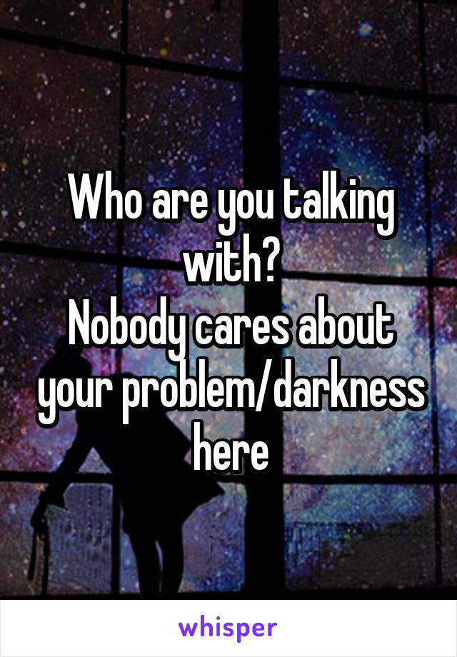 Who are you talking with?
Nobody cares about your problem/darkness here