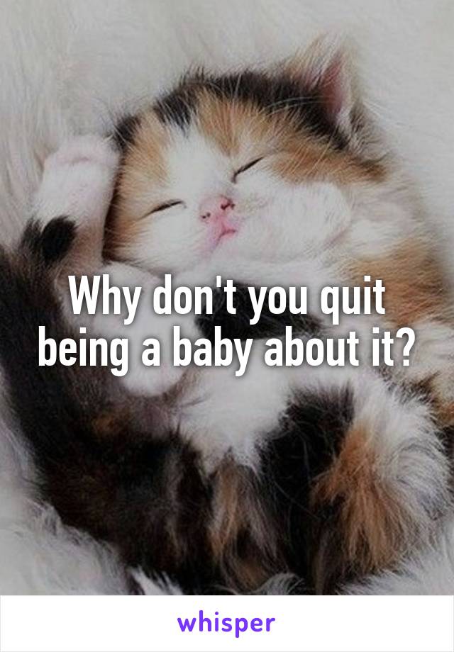 Why don't you quit being a baby about it?