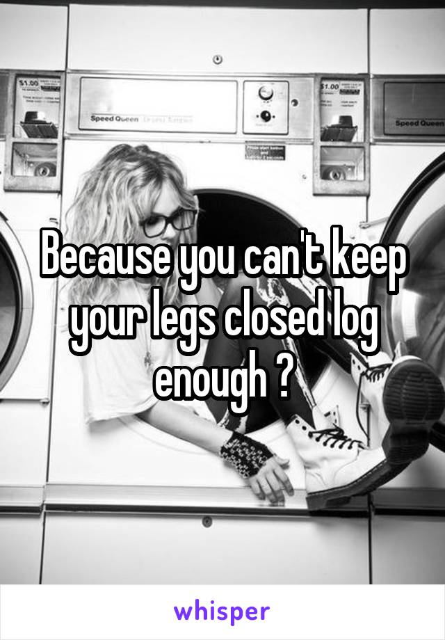 Because you can't keep your legs closed log enough ?