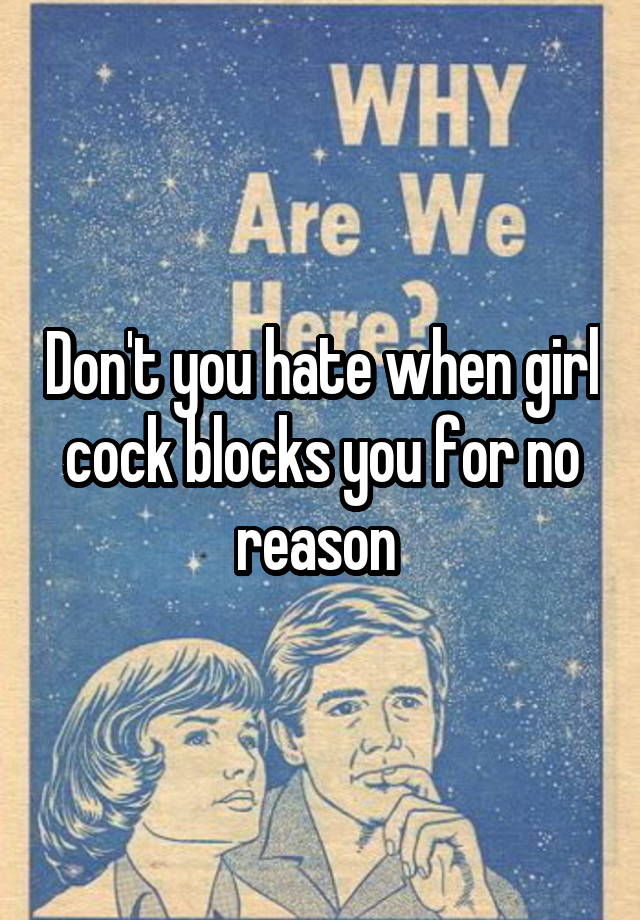 Don't you hate when girl cock blocks you for no reason 