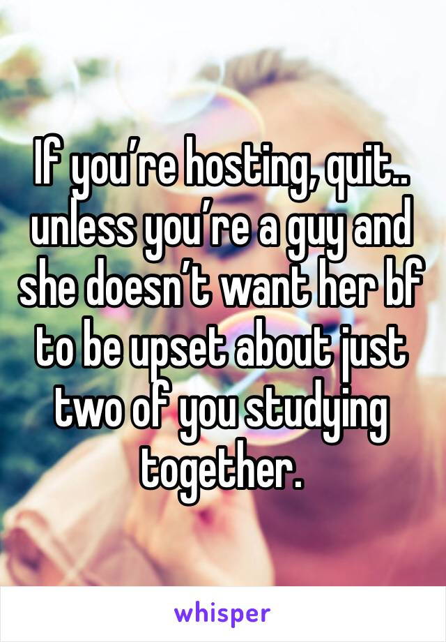 If you’re hosting, quit.. unless you’re a guy and she doesn’t want her bf to be upset about just two of you studying together.