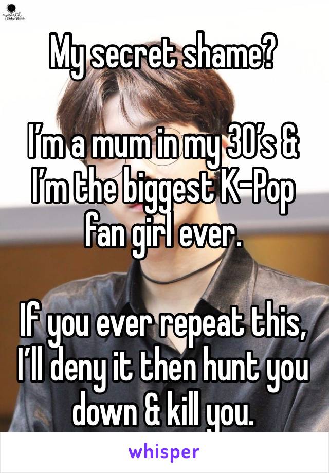 My secret shame?

I’m a mum in my 30’s & I’m the biggest K-Pop fan girl ever. 

If you ever repeat this, I’ll deny it then hunt you down & kill you. 