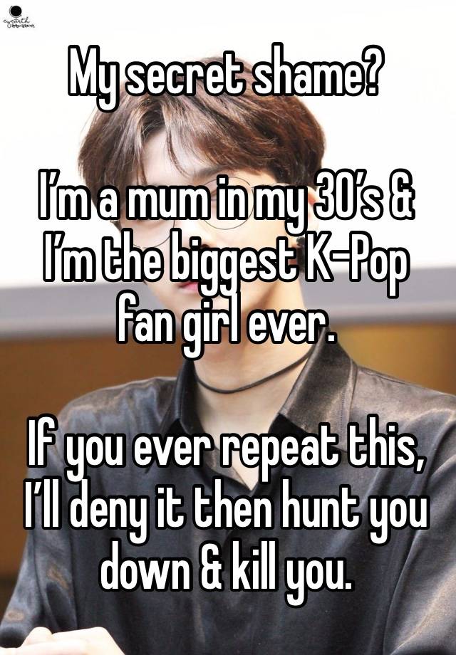 My secret shame?

I’m a mum in my 30’s & I’m the biggest K-Pop fan girl ever. 

If you ever repeat this, I’ll deny it then hunt you down & kill you. 