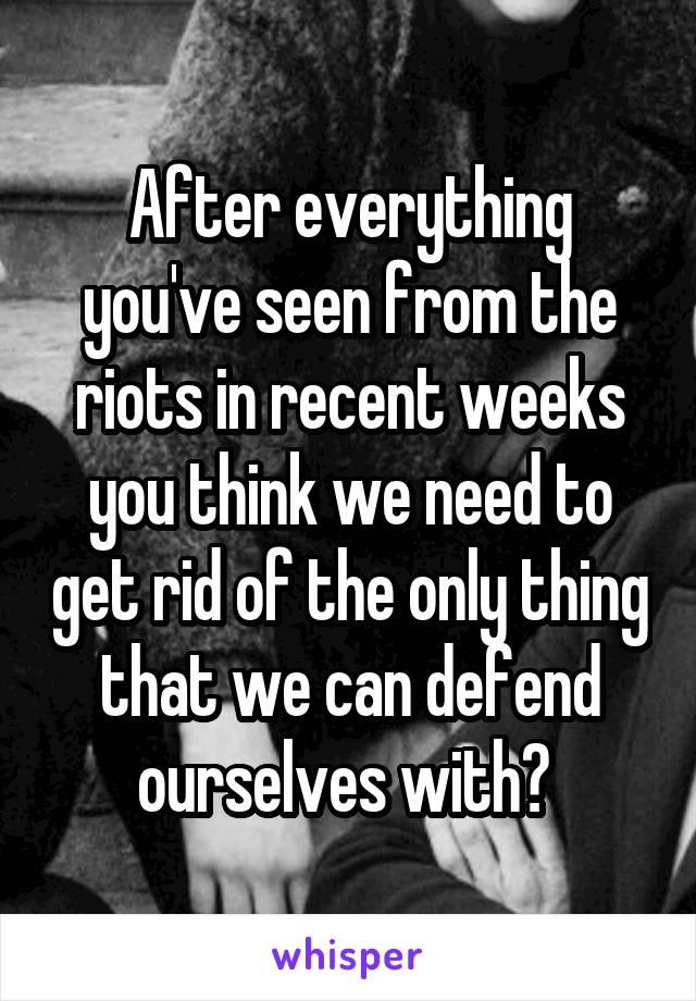 After everything you've seen from the riots in recent weeks you think we need to get rid of the only thing that we can defend ourselves with? 