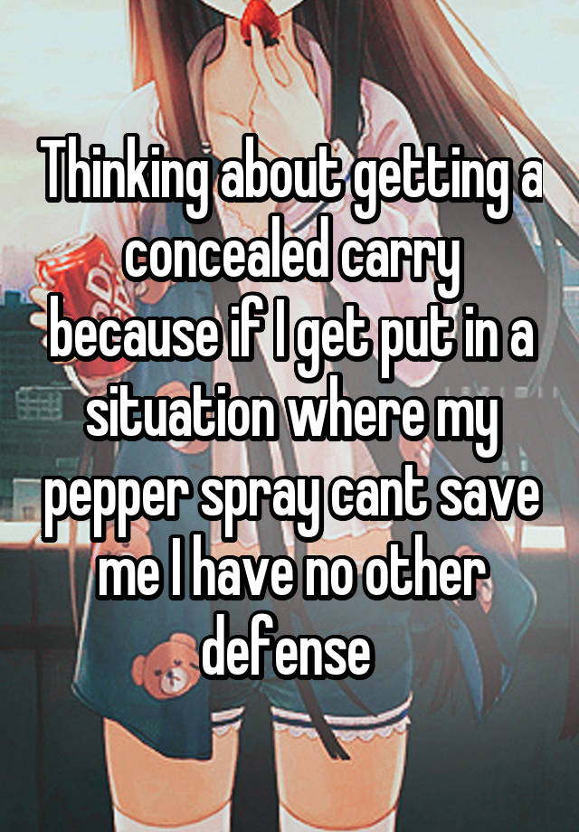 Thinking about getting a concealed carry because if I get put in a situation where my pepper spray cant save me I have no other defense 