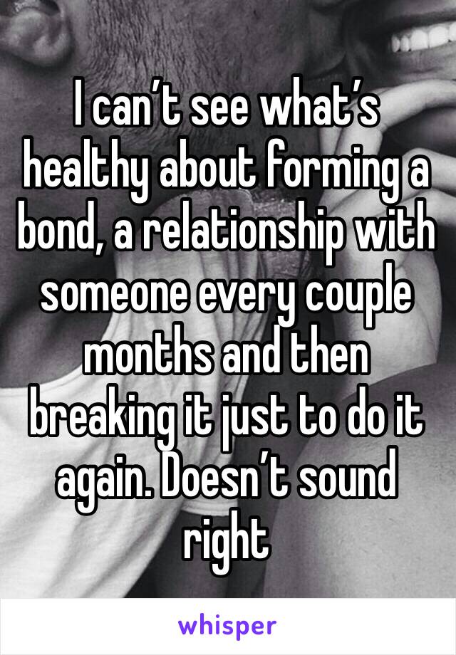 I can’t see what’s healthy about forming a bond, a relationship with someone every couple months and then breaking it just to do it again. Doesn’t sound right