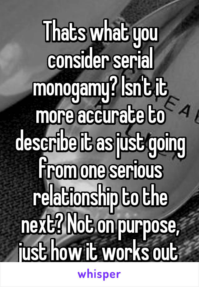 Thats what you consider serial monogamy? Isn't it more accurate to describe it as just going from one serious relationship to the next? Not on purpose, just how it works out 