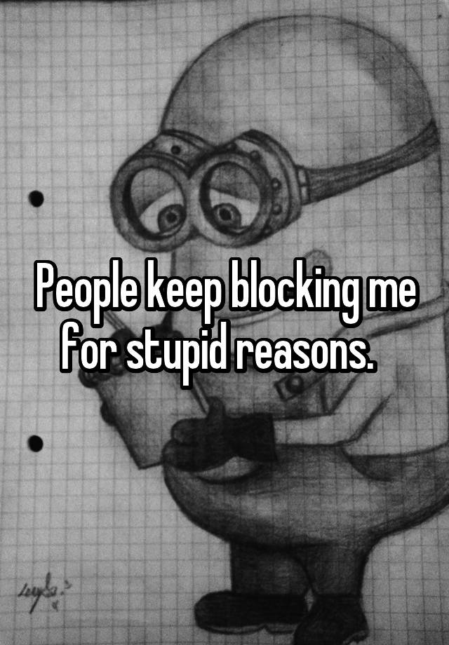 People keep blocking me for stupid reasons.  