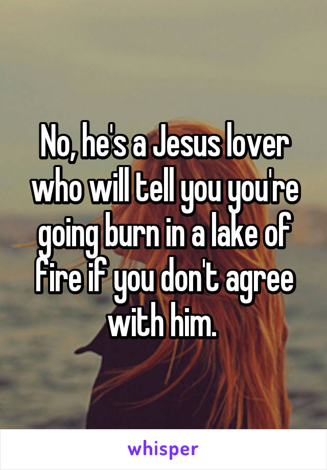 No, he's a Jesus lover who will tell you you're going burn in a lake of fire if you don't agree with him. 