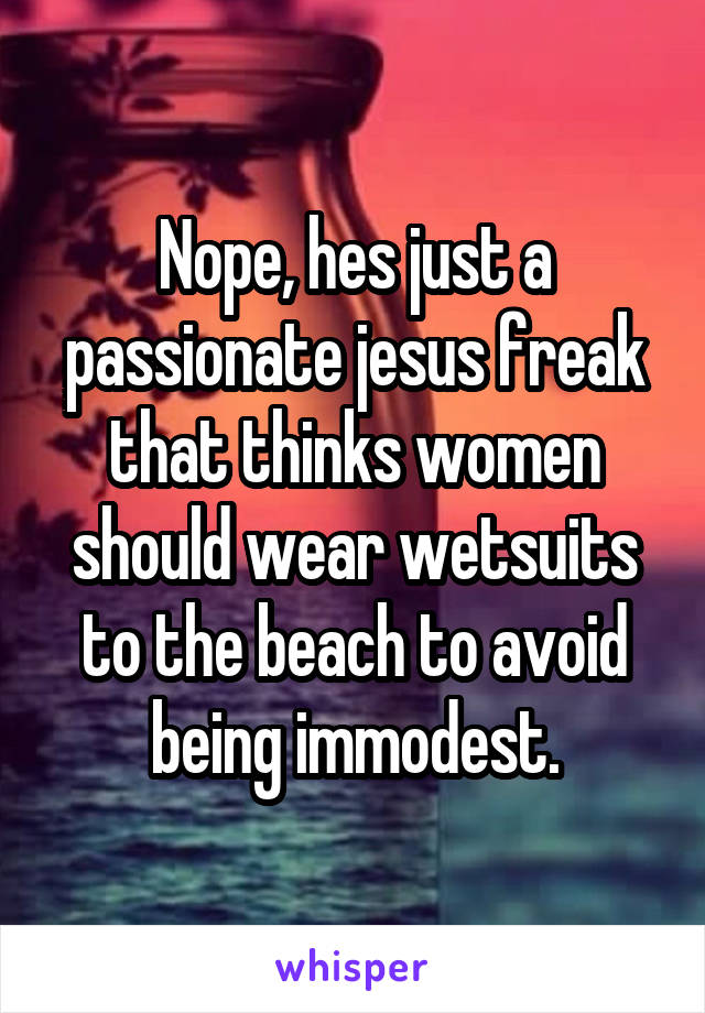 Nope, hes just a passionate jesus freak that thinks women should wear wetsuits to the beach to avoid being immodest.