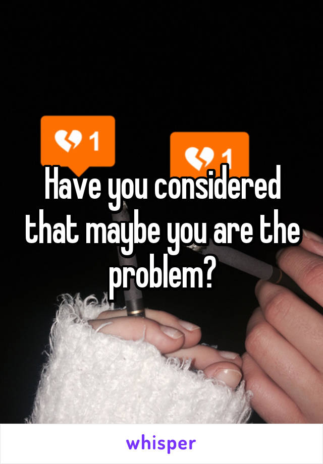 Have you considered that maybe you are the problem?