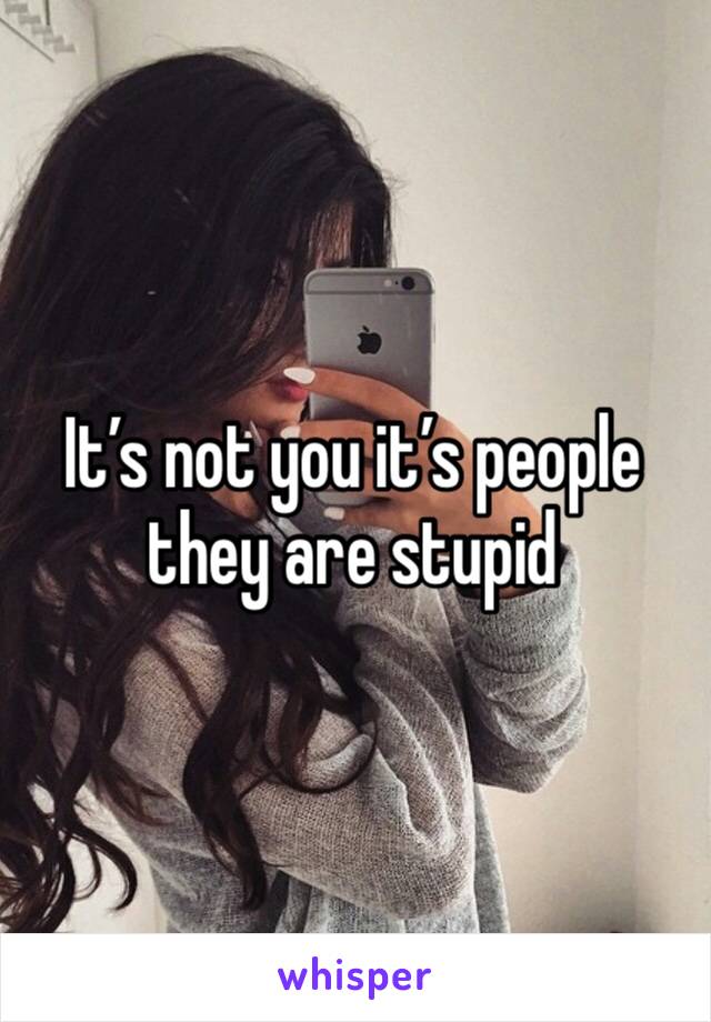 It’s not you it’s people they are stupid 