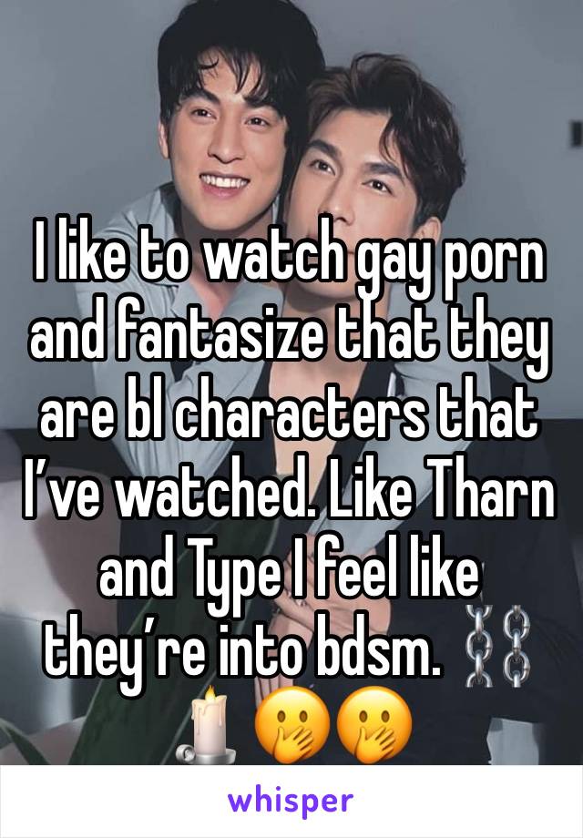 I like to watch gay porn and fantasize that they are bl characters that I’ve watched. Like Tharn and Type I feel like they’re into bdsm. ⛓🕯🤭🤭