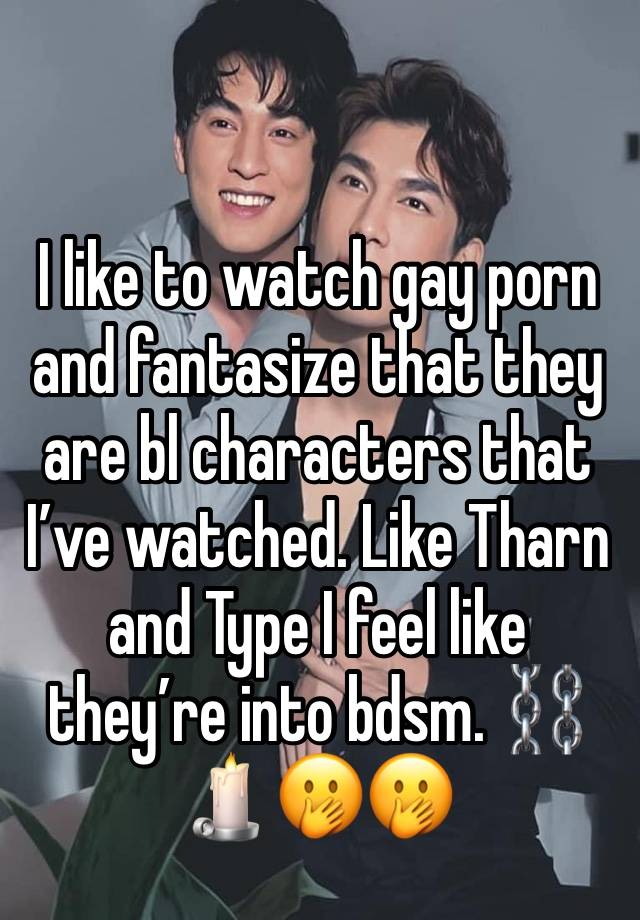 I like to watch gay porn and fantasize that they are bl characters that I’ve watched. Like Tharn and Type I feel like they’re into bdsm. ⛓🕯🤭🤭