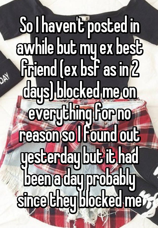 So I haven't posted in awhile but my ex best friend (ex bsf as in 2 days) blocked me on everything for no reason so I found out yesterday but it had been a day probably since they blocked me