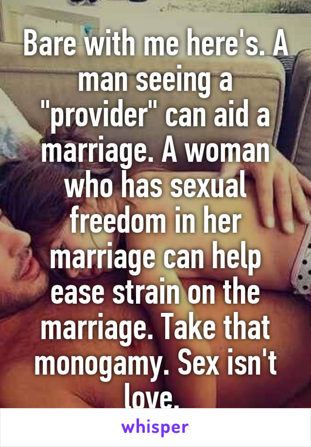 Bare with me here's. A man seeing a "provider" can aid a marriage. A woman who has sexual freedom in her marriage can help ease strain on the marriage. Take that monogamy. Sex isn't love. 