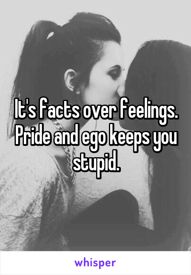 It's facts over feelings. Pride and ego keeps you stupid.