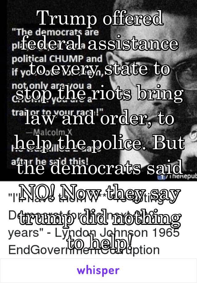 Trump offered federal assistance to every state to stop the riots bring law and order, to help the police. But the democrats said NO! Now they say trump did nothing to help!
WTF!! 