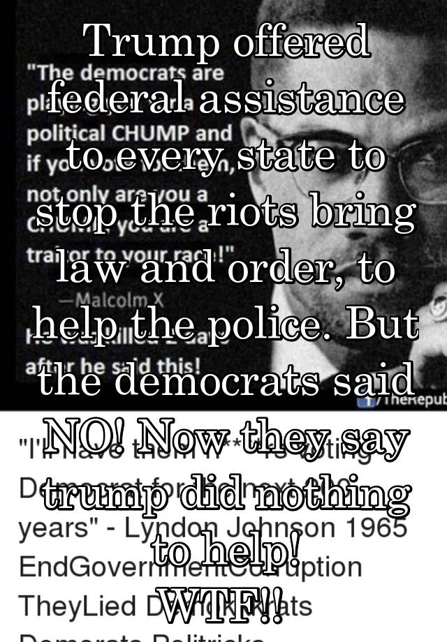 Trump offered federal assistance to every state to stop the riots bring law and order, to help the police. But the democrats said NO! Now they say trump did nothing to help!
WTF!! 