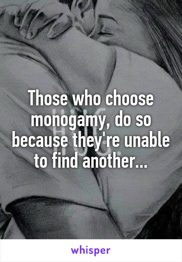 Those who choose monogamy, do so because they're unable to find another...