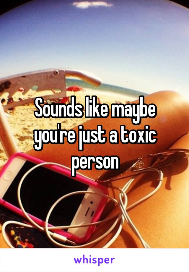 Sounds like maybe you're just a toxic person