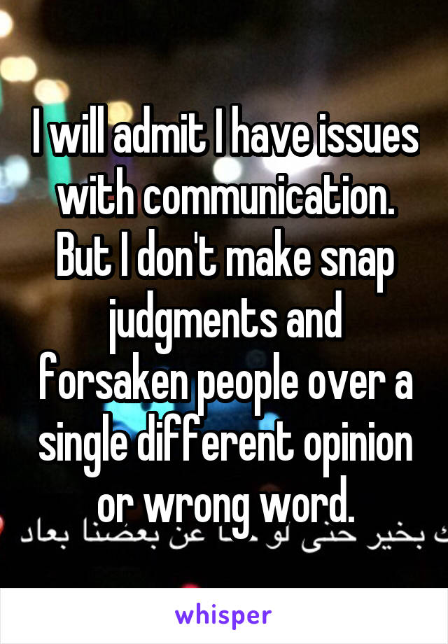 I will admit I have issues with communication. But I don't make snap judgments and forsaken people over a single different opinion or wrong word.