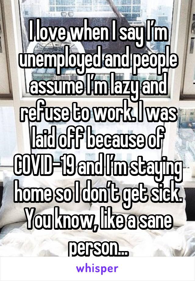 I love when I say I’m unemployed and people assume I’m lazy and refuse to work. I was laid off because of COVID-19 and I’m staying home so I don’t get sick. You know, like a sane person...