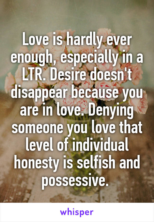 Love is hardly ever enough, especially in a LTR. Desire doesn't disappear because you are in love. Denying someone you love that level of individual honesty is selfish and possessive. 