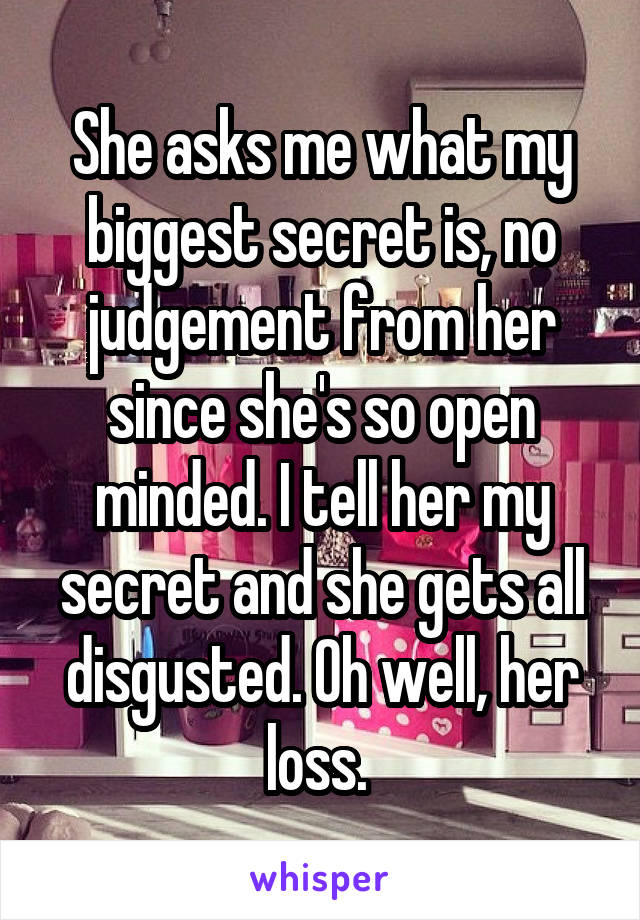 She asks me what my biggest secret is, no judgement from her since she's so open minded. I tell her my secret and she gets all disgusted. Oh well, her loss. 