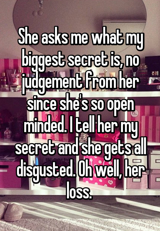 She asks me what my biggest secret is, no judgement from her since she's so open minded. I tell her my secret and she gets all disgusted. Oh well, her loss. 