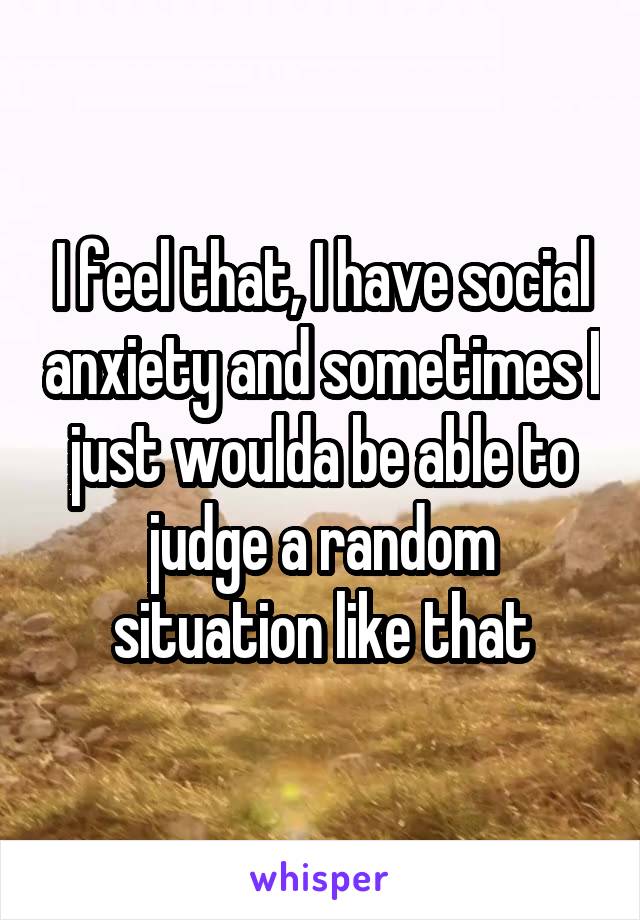 I feel that, I have social anxiety and sometimes I just woulda be able to judge a random situation like that