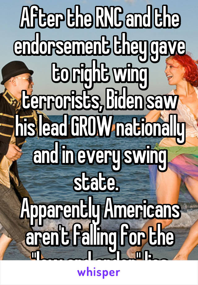 After the RNC and the endorsement they gave to right wing terrorists, Biden saw his lead GROW nationally and in every swing state.  
Apparently Americans aren't falling for the "law and order" lies