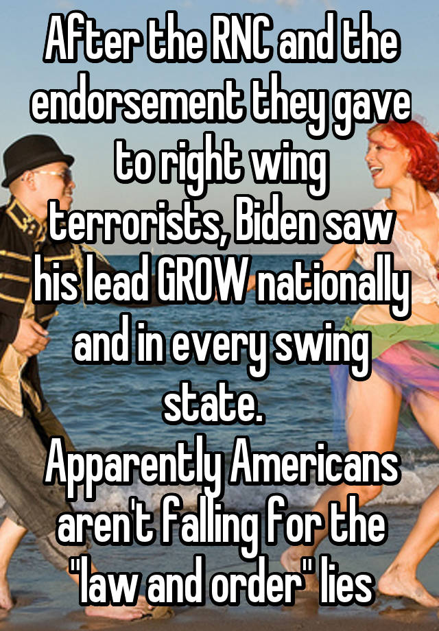 After the RNC and the endorsement they gave to right wing terrorists, Biden saw his lead GROW nationally and in every swing state.  
Apparently Americans aren't falling for the "law and order" lies