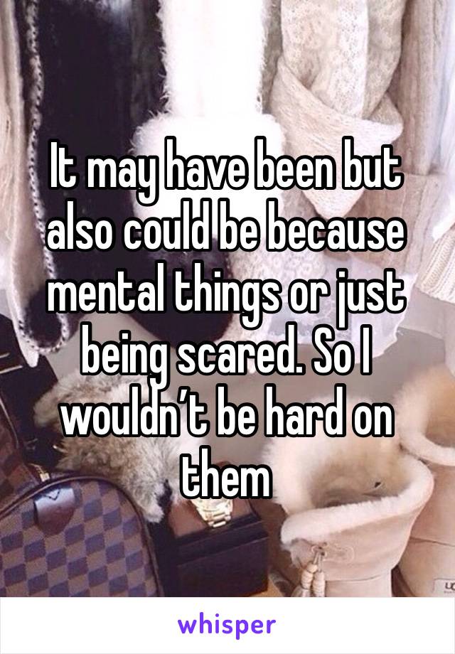 It may have been but also could be because mental things or just being scared. So I wouldn’t be hard on them 