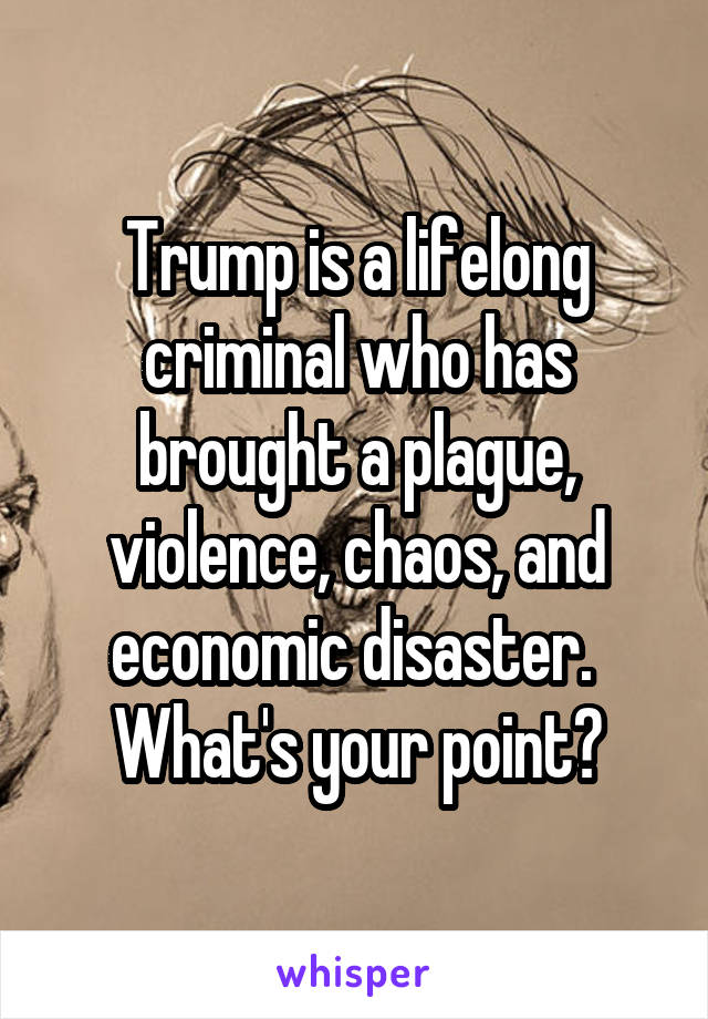 Trump is a lifelong criminal who has brought a plague, violence, chaos, and economic disaster.  What's your point?