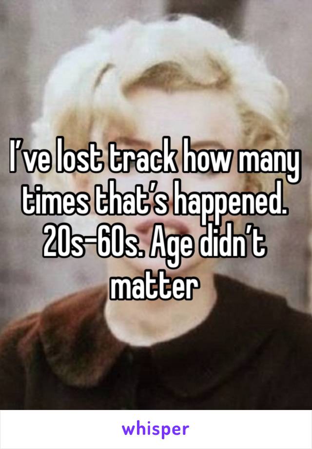 I’ve lost track how many times that’s happened. 20s-60s. Age didn’t matter 