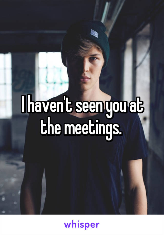 I haven't seen you at the meetings. 