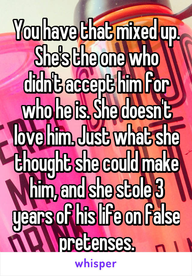 You have that mixed up.
She's the one who didn't accept him for who he is. She doesn't love him. Just what she thought she could make him, and she stole 3 years of his life on false pretenses.