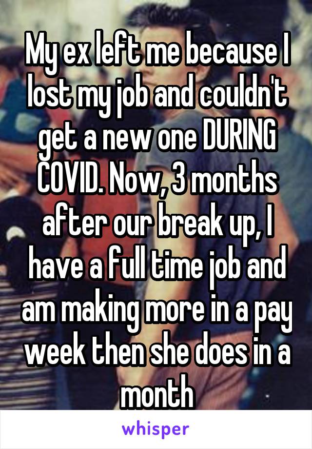 My ex left me because I lost my job and couldn't get a new one DURING COVID. Now, 3 months after our break up, I have a full time job and am making more in a pay week then she does in a month