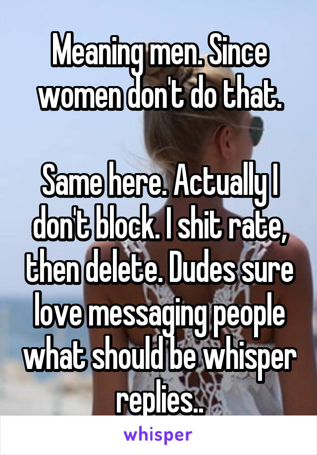 Meaning men. Since women don't do that.

Same here. Actually I don't block. I shit rate, then delete. Dudes sure love messaging people what should be whisper replies..