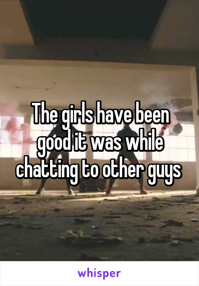 The girls have been good it was while chatting to other guys 