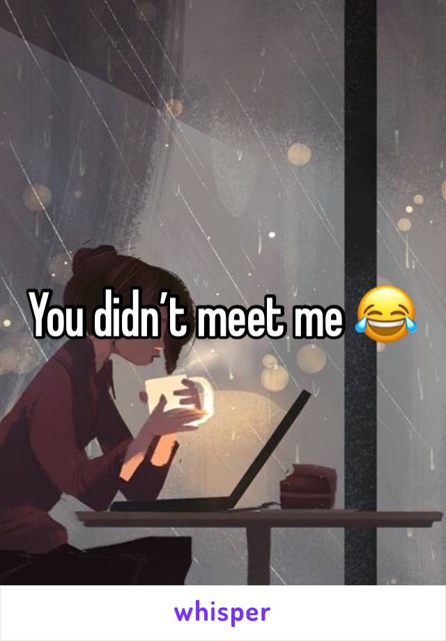 You didn’t meet me 😂